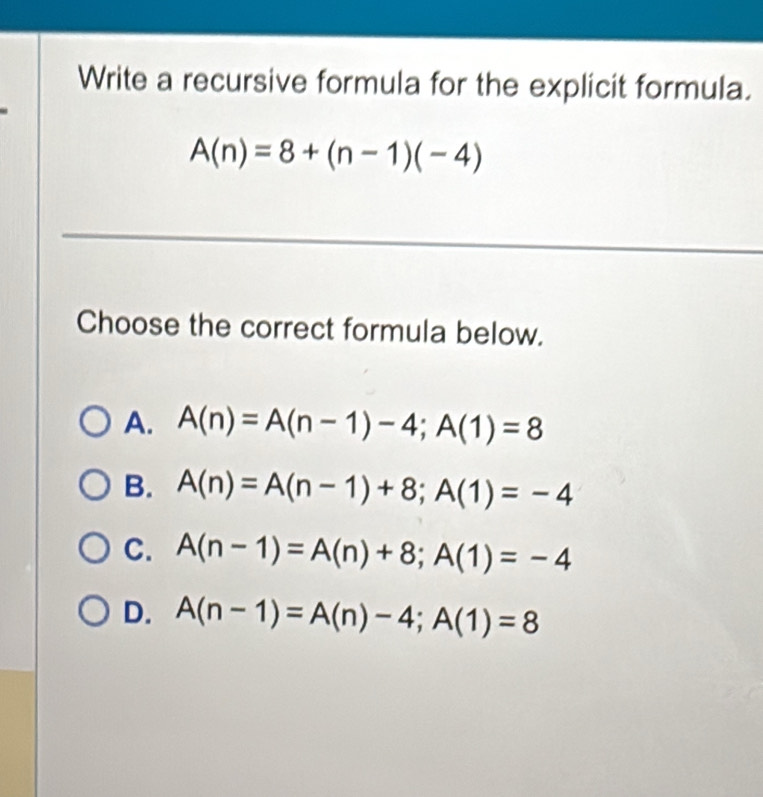 Write a recursive formula for the explicit formula.
A(n)=8+(n-1)(-4)
_
Choose the correct formula below.
A. A(n)=A(n-1)-4; A(1)=8
B. A(n)=A(n-1)+8; A(1)=-4
C. A(n-1)=A(n)+8; A(1)=-4
D. A(n-1)=A(n)-4; A(1)=8