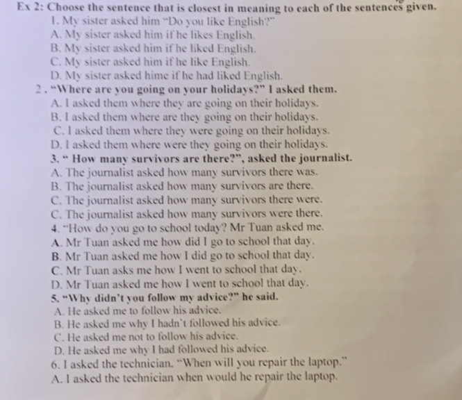 Ex 2: Choose the sentence that is closest in meaning to each of the sentences given.
1. My sister asked him “Do you like English?”
A. My sister asked him if he likes English.
B. My sister asked him if he liked English.
C. My sister asked him if he like English.
D. My sister asked hime if he had liked English.
2 . “Where are you going on your holidays?” I asked them.
A. l asked them where they are going on their holidays.
B. I asked them where are they going on their holidays.
C. I asked them where they were going on their holidays.
D. I asked them where were they going on their holidays.
3. “ How many survivors are there?”, asked the journalist.
A. The journalist asked how many survivors there was.
B. The journalist asked how many survivors are there.
C. The journalist asked how many survivors there were.
C. The journalist asked how many survivors were there.
4. “How do you go to school today? Mr Tuan asked me.
A. Mr Tuan asked me how did I go to school that day.
B. Mr Tuan asked me how I did go to school that day.
C. Mr Tuan asks me how I went to school that day.
D. Mr Tuan asked me how I went to school that day.
5. “Why didn’t you follow my advice?” he said.
A. He asked me to follow his advice.
B. He asked me why I hadn't followed his advice.
C. He asked me not to follow his advice.
D. He asked me why I had followed his advice.
6. I asked the technician. “When will you repair the laptop.”
A. I asked the technician when would he repair the laptop.