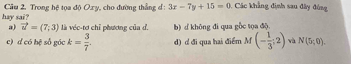 Trong hệ tọa độ Oxy, cho đường thẳng d: 3x-7y+15=0. Các khẳng định sau đây đúng
hay sai?
a) vector u=(7;3) là véc-tơ chỉ phương của d. b) d không đi qua gốc tọa độ.
c) d có hệ số góc k= 3/7 . d) d đi qua hai điểm M(- 1/3 ;2) và N(5;0).