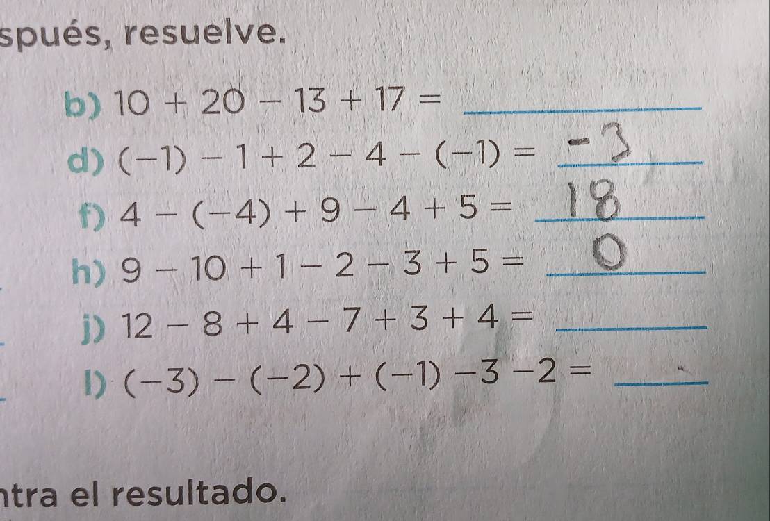 spués, resuelve. 
b) 10+20-13+17= _ 
d) (-1)-1+2-4-(-1)= _ 
f) 4-(-4)+9-4+5= _ 
h) 9-10+1-2-3+5= _ 
j) 12-8+4-7+3+4= _ 
1) (-3)-(-2)+(-1)-3-2= _ 
tra el resultado.