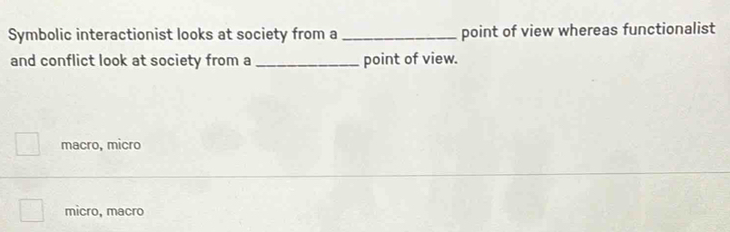 Symbolic interactionist looks at society from a_ point of view whereas functionalist
and conflict look at society from a _point of view.
□  macro, micro
micro, macro