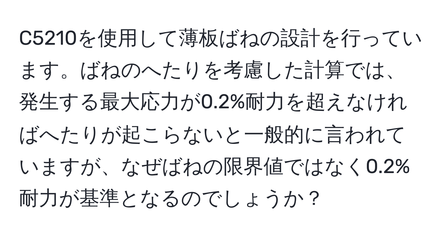 C5210を使用して薄板ばねの設計を行っています。ばねのへたりを考慮した計算では、発生する最大応力が0.2%耐力を超えなければへたりが起こらないと一般的に言われていますが、なぜばねの限界値ではなく0.2%耐力が基準となるのでしょうか？