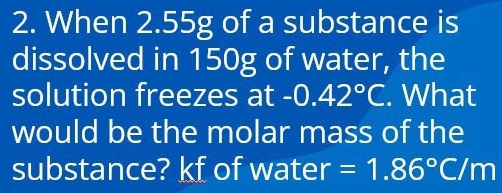 When 2.55g of a substance is 
dissolved in 150g of water, the 
solution freezes at -0.42°C. What 
would be the molar mass of the 
substance? kf of water =1.86°C/m