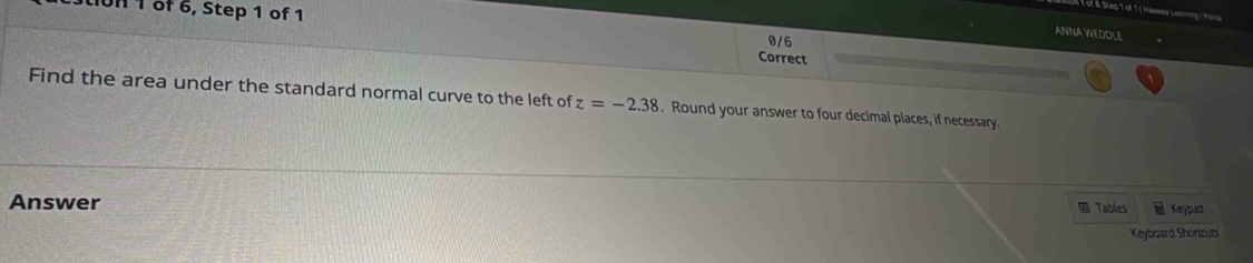 UH 1 of 6, Step 1 of 1 
é of o Step 1 of 1 1 Hawes Leng T 
ANNA WEDOLE 
0/6 
Correct 
Find the area under the standard normal curve to the left of z=-2.38. Round your answer to four decimal places, if necessary. 
Answer 
Tables Keypad 
Keyboard Shortcuts