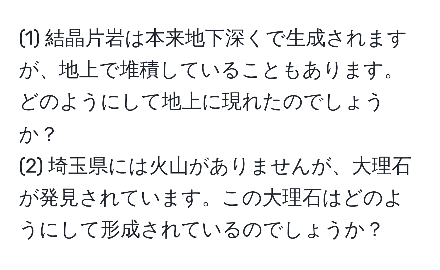 (1) 結晶片岩は本来地下深くで生成されますが、地上で堆積していることもあります。どのようにして地上に現れたのでしょうか？  
(2) 埼玉県には火山がありませんが、大理石が発見されています。この大理石はどのようにして形成されているのでしょうか？