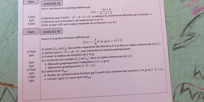 Soit & une fonction numérique définie par :
v(x)= (-2x+4)/x^2-x+2 
1.5pts 1) Montrer que (forall x∈ R):x^2-x+2>0 , et déduire D_F domaine de définition de la fonction v. 
1pts 2) Montrer que la fonction 1 est majorée par 2 sur R. 
0.5pts 3) Est ce que v(0) est la valeur maximale de la fonction v sur R ? 
10pts EXERCICE 03 
Soient fet g deux fonctions définies par :
f(x)=- 1/8 x^3 et g(x)=sqrt(x+3)
0.75pts Et soient (c_f) et (c_s) les courbes respectives des fonctions f et g dans un repère orthonormé (0;vector i;vector j)
2pts 1) Vérifier que f(-2)=g(-2) , puis interpréter le résultat graphiquement , 
2) Dresser le tableau de variations de ƒet g. 
2pts 3) a-Construire les courbes (c_f) et(C_g) dans un repère orthonormé (0;vector i;vector j). 
b- Résoudre graphiquement l'inéquation f(x)≤ g(x). 
1pts c- Déterminer graphiquement ([-3;+∈fty D. 
0.75pts 4) a-Déterminer D_gof
1pts 
b- Étudier les variations de la fonction gof à partir des variations des fonctions fet g sur [-3;+∈fty [. 
1.5pts c- Calculer (gcirc f)(x) pour tout x∈ D_g+f
1pts