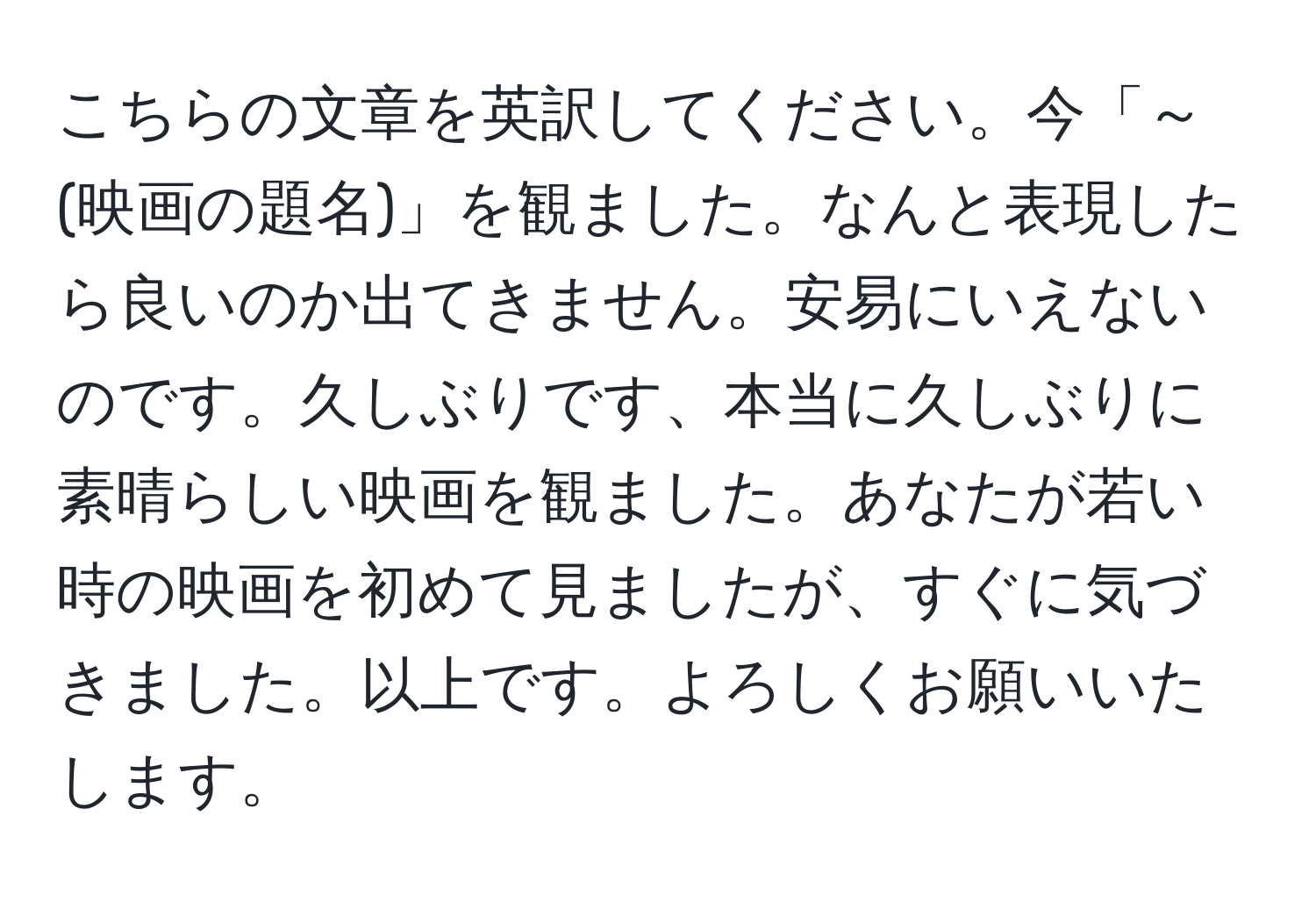 こちらの文章を英訳してください。今「～(映画の題名)」を観ました。なんと表現したら良いのか出てきません。安易にいえないのです。久しぶりです、本当に久しぶりに素晴らしい映画を観ました。あなたが若い時の映画を初めて見ましたが、すぐに気づきました。以上です。よろしくお願いいたします。