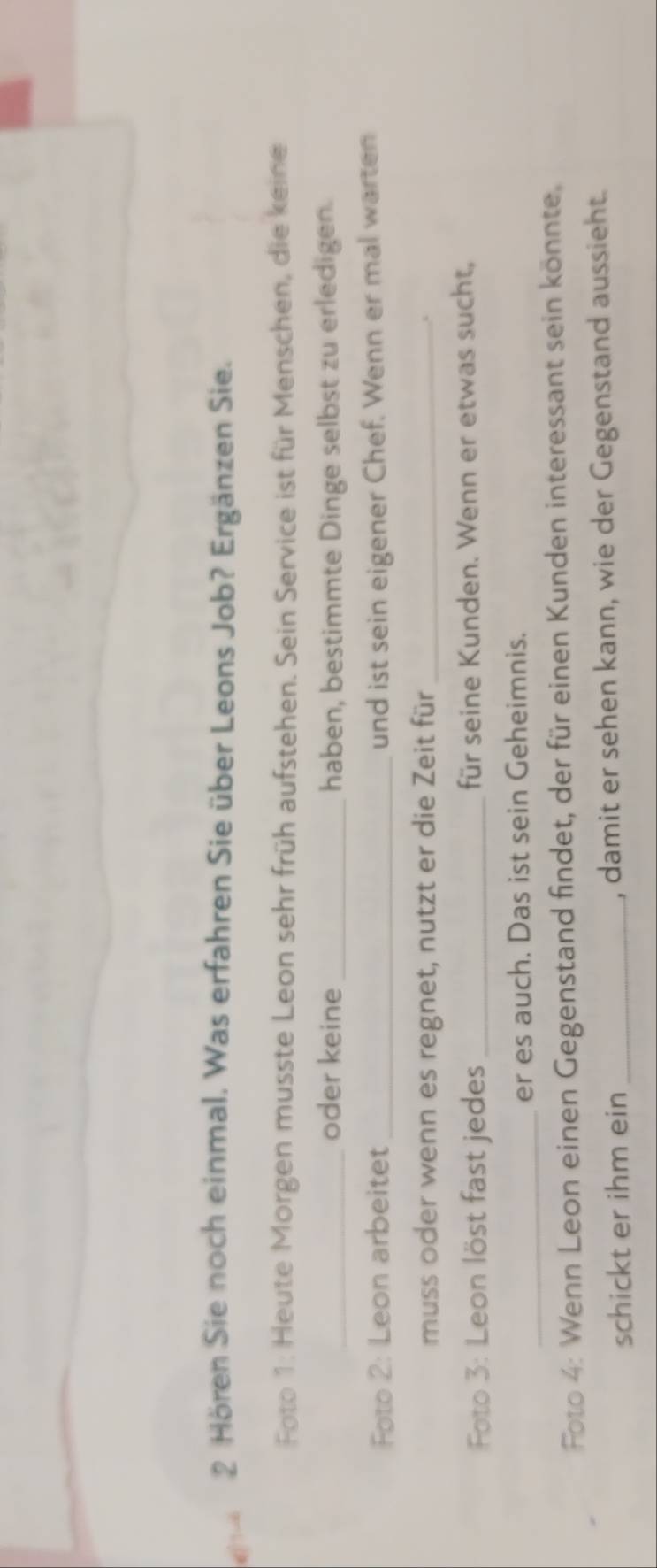( - 2 Hören Sie noch einmal. Was erfahren Sie über Leons Job? Ergänzen Sie. 
Foto 1: Heute Morgen musste Leon sehr früh aufstehen. Sein Service ist für Menschen, die keine 
_oder keine_ haben, bestimmte Dinge selbst zu erledigen. 
Foto 2: Leon arbeitet _und ist sein eigener Chef. Wenn er mal warten 
muss oder wenn es regnet, nutzt er die Zeit für_ 
Foto 3: Leon löst fast jedes _für seine Kunden. Wenn er etwas sucht, 
_ 
er es auch. Das ist sein Geheimnis. 
Foto 4: Wenn Leon einen Gegenstand findet, der für einen Kunden interessant sein könnte. 
schickt er ihm ein _, damit er sehen kann, wie der Gegenstand aussieht.