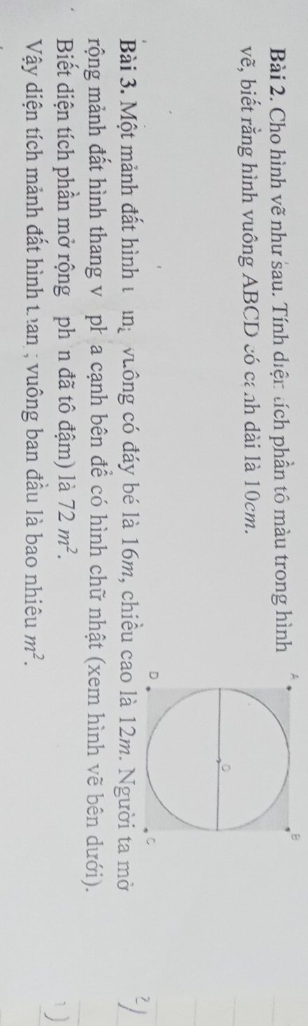 Cho hình vẽ như sau. Tính diện tích phần tô màu trong hình 
vẽ, biết rằng hình vuông ABCD có cánh dài là 10cm. 
Bài 3. Một mảnh đất hình t r ng vuông có đáy bé là 16m, chiều cà 12m. Người ta mởi 
4) 
rộng mảnh đất hình thang v pł a cạnh bên để có hình chữ nhật (xem hình vẽ bên dưới). 
Biết diện tích phần mở rộng phần đã tô đậm) là 72m^2. 
`) 
Vậy diện tích mảnh đất hình tran ; vuông ban đầu là bao nhiêu m^2.