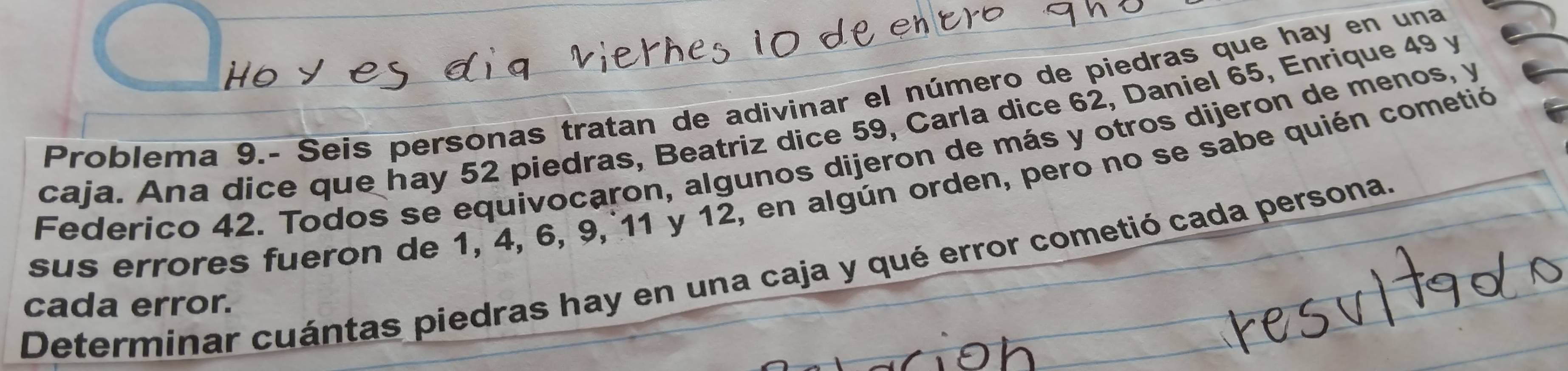 Problema 9.- Seis personas tratan de adivinar el número de piedras que hay en una 
caja. Ana dice que hay 52 piedras, Beatriz dice 59, Carla dice 62, Daniel 65, Enrique 49 y 
Federico 42. Todos se equivocaron, algunos dijeron de más y otros dijeron de menos, y 
sus errores fueron de 1, 4, 6, 9, 11 y 12, en algún orden, pero no se sabe quién cometió 
Determinar cuántas piedras hay en una caja y qué error cometió cada persona. 
cada error.