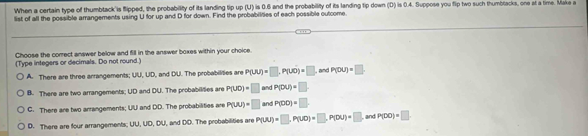 When a certain type of thumbtack is flipped, the probability of its landing tip up (U) is 0.6 and the probability of its landing tip down (D) is 0.4. Suppose you flip two such thumbtacks, one at a time. Make a
list of all the possible arrangements using U for up and D for down. Find the probabilities of each possible outcome.
Choose the correct answer below and fill in the answer boxes within your choice.
(Type integers or decimals. Do not round.)
A. There are three arrangements; UU, UD, and DU. The probabilities are P(UU)=□ , P(UD)=□ , and P(DU)=□.
B. There are two arrangements; UD and DU. The probabilities are P(UD)=□ and P(DU)=□.
C. There are two arrangements; UU and DD. The probabilities are P(UU)=□ and P(DD)=□.
D. There are four arrangements; UU, UD, DU, and DD. The probabilities are P(UU)=□ , P(UD)=□ , P(DU)=□ and P(DD)=□.