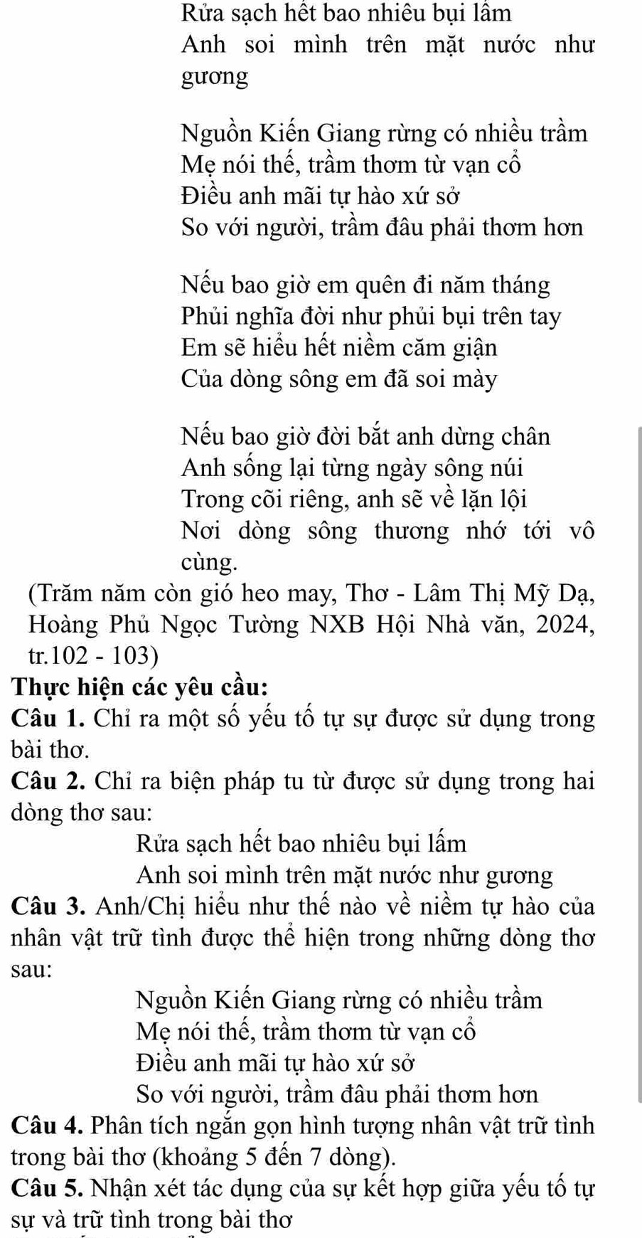 Rửa sạch hết bao nhiêu bụi lầm
Anh soi mình trên mặt nước như
guong
Nguồn Kiến Giang rừng có nhiều trầm
Mẹ nói thế, trầm thơm từ vạn cổ
Điều anh mãi tự hào xứ sở
So với người, trầm đâu phải thơm hơn
Nếu bao giờ em quên đi năm tháng
Phủi nghĩa đời như phủi bụi trên tay
Em sẽ hiểu hết niềm căm giận
Của dòng sông em đã soi mày
Nếu bao giờ đời bắt anh dừng chân
Anh sống lại từng ngày sông núi
Trong cõi riêng, anh sẽ về lặn lội
Nơi dòng sông thương nhớ tới vô
cùng.
(Trăm năm còn gió heo may, Thơ - Lâm Thị Mỹ Dạ,
Hoàng Phủ Ngọc Tường NXB Hội Nhà văn, 2024,
tr.102 - 103)
Thực hiện các yêu cầu:
Câu 1. Chỉ ra một số yếu tố tự sự được sử dụng trong
bài thơ.
Câu 2. Chỉ ra biện pháp tu từ được sử dụng trong hai
dòng thơ sau:
Rửa sạch hết bao nhiêu bụi lấm
Anh soi mình trên mặt nước như gương
Câu 3. Anh/Chị hiểu như thế nào về niềm tự hào của
vhân vật trữ tình được thể hiện trong những dòng thơ
sau:
Nguồn Kiến Giang rừng có nhiều trầm
Mẹ nói thế, trầm thơm từ vạn cổ
Điều anh mãi tự hào xứ sở
So với người, trầm đâu phải thơm hơn
Câu 4. Phân tích ngắn gọn hình tượng nhân vật trữ tình
trong bài thơ (khoảng 5 đến 7 dòng).
Câu 5. Nhận xét tác dụng của sự kết hợp giữa yếu tố tự
sự và trữ tình trong bài thơ