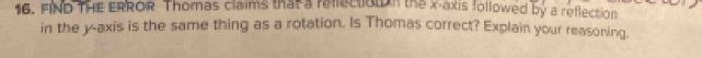 FIND THE ERROR Thomas claims that a rellecto n the x-axis followed by a reflection 
in the y-axis is the same thing as a rotation. Is Thomas correct? Explain your reasoning.