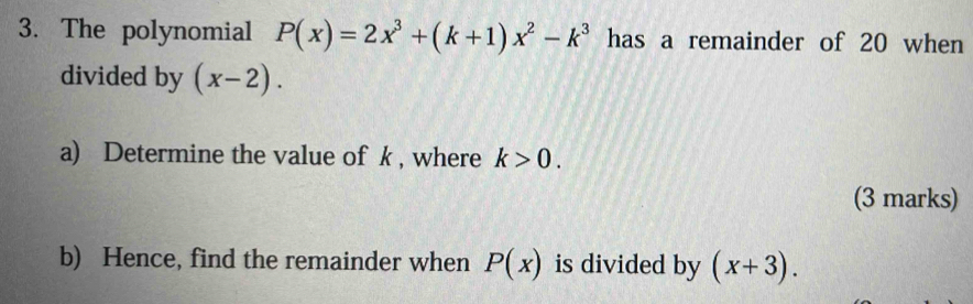 The polynomial P(x)=2x^3+(k+1)x^2-k^3 has a remainder of 20 when 
divided by (x-2). 
a) Determine the value of k , where k>0. 
(3 marks) 
b) Hence, find the remainder when P(x) is divided by (x+3).