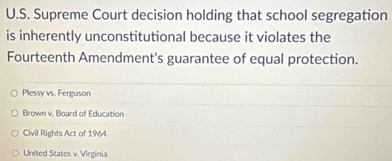 Supreme Court decision holding that school segregation
is inherently unconstitutional because it violates the
Fourteenth Amendment's guarantee of equal protection.
Plessy vs. Ferguson
Brown v. Board of Education
Civil Rights Act of 1964
United States v. Virginia