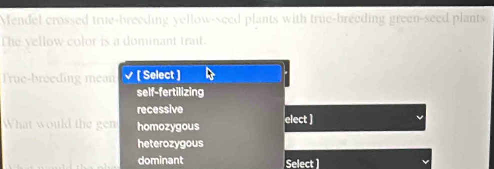 Mendel crossed true-breeding yellow-seed plants with true-breeding green-seed plants
The yellow color is a dominant trait.
True-breeding mean [ Select ]
self-fertilizing
recessive
What would the gen homozygous
elect ]
heterozygous
dominant Select