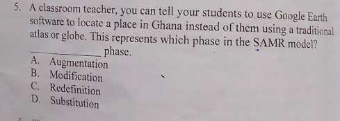 A classroom teacher, you can tell your students to use Google Earth
software to locate a place in Ghana instead of them using a traditional
atlas or globe. This represents which phase in the SAMR model?
_phase.
A. Augmentation
B. Modification
C. Redefinition
D. Substitution