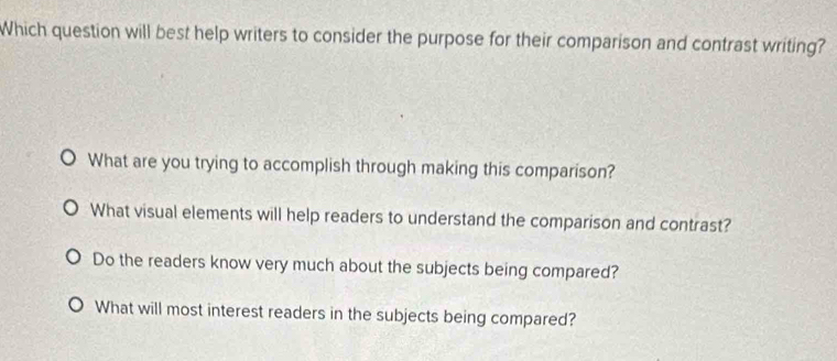 Which question will best help writers to consider the purpose for their comparison and contrast writing?
What are you trying to accomplish through making this comparison?
What visual elements will help readers to understand the comparison and contrast?
Do the readers know very much about the subjects being compared?
What will most interest readers in the subjects being compared?