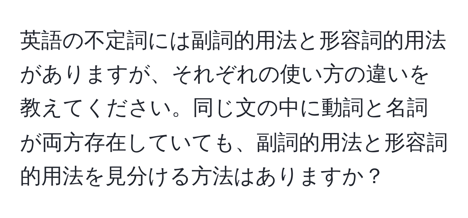 英語の不定詞には副詞的用法と形容詞的用法がありますが、それぞれの使い方の違いを教えてください。同じ文の中に動詞と名詞が両方存在していても、副詞的用法と形容詞的用法を見分ける方法はありますか？