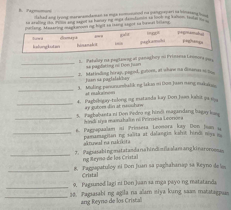 Pagmumuni
Ilahad ang iyong mararamdaman sa mga sumusunod na pangyayari sa binasang buo
sa araling ito. Piliin ang sagot sa hanay ng mga damdamin sa loob ng kahon. Isulat ito sa
patlang. Maaaring magkaroon ng higit sa isang sagot sa bawat bilang.
tuwa dismaya awa galit inggit pagmamahal
kalungkutan hinanakit inis pagkamuhi paghanga
_
1. Patuloy na pagtawag at panaghoy ni Prinsesa Leonora para
sa pagdating ni Don Juan
_
2. Matinding hirap, pagod, gutom, at uhaw na dinanas ni Don
Juan sa paglalakbay
_
3. Muling panunumbalik ng lakas ni Don Juan nang makakain
at makainom
_
4. Pagbibigay-tulong ng matanda kay Don Juan kahit pa siya
ay gutom din at nauuhaw
_
5. Pagbabanta ni Don Pedro ng hindi magandang bagay kung
hindi siya mamahalin ni Prinsesa Leonora
6. Pagpapaalam ni Prinsesa Leonora kay Don Juan sa
_pamamagitan ng salita at dalangin kahit hindi niya ito
aktuwal na nakikita
_
7. Pagsasabi ng matatanda na hindi nila alam ang kinaroroonan
ng Reyno de los Cristal
_
8. Pagpapatuloy ni Don Juan sa paghahanap sa Reyno de los
Cristal
_
9. Pagsunod lagi ni Don Juan sa mga payo ng matatanda
_10. Pagsasabi ng agila na alam niya kung saan matatagpuan
ang Reyno de los Cristal