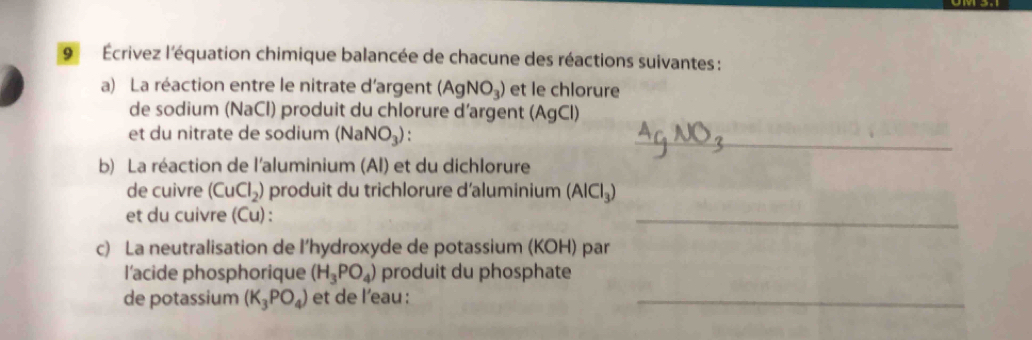 9 Écrivez l'équation chimique balancée de chacune des réactions suivantes : 
a) La réaction entre le nitrate d'argent (AgNO_3) et le chlorure 
de sodium (NaCl) produit du chlorure d’argent (AgCl) 
et du nitrate de sodium (NaNO_3) : _ 
b) La réaction de l'aluminium (Al) et du dichlorure 
de cuivre (CuCl_2) produit du trichlorure d'aluminium (AlCl_3)
et du cuivre (Cu) : 
_ 
c) La neutralisation de l’hydroxyde de potassium (KOH) par 
l'acide phosphorique (H_3PO_4) produit du phosphate 
de potassium (K_3PO_4) et de l'eau :_