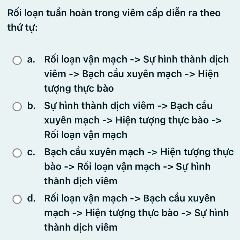 Rối loạn tuần hoàn trong viêm cấp diễn ra theo
thứ tự:
a. Rối loạn vận mạch -> Sự hình thành dịch
viêm -> Bạch cầu xuyên mạch -> Hiện
tượng thực bào
b. Sự hình thành dịch viêm -> Bạch cầu
xuyên mạch -> Hiện tượng thực bào ->
Rối loạn vận mạch
c. Bạch cầu xuyên mạch -> Hiện tượng thực
bào -> Rối loạn vận mạch -> Sự hình
thành dịch viêm
d. Rối loạn vận mạch -> Bạch cầu xuyên
mạch -> Hiện tượng thực bào -> Sự hình
thành dịch viêm