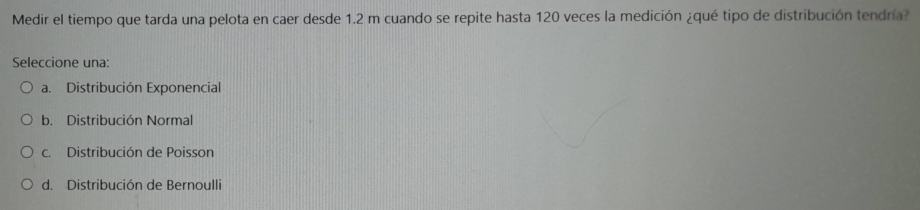 Medir el tiempo que tarda una pelota en caer desde 1.2 m cuando se repite hasta 120 veces la medición ¿qué tipo de distribución tendra?
Seleccione una:
a. Distribución Exponencial
b. Distribución Normal
c. Distribución de Poisson
d. Distribución de Bernoulli