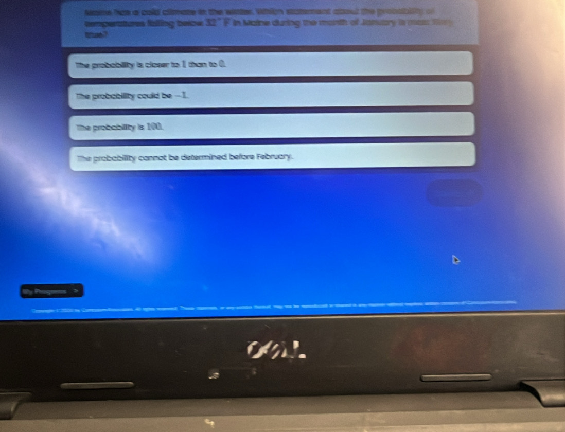 Nane has a cold climate in the wiater. Whicn statement about the probablity of
eemperatures falling below 32° F in Maine during the manth of Jamuary is mas fm
The probability is closer to 1 than to 0.
The probability could be --1.
The probability is 100.
The probability cannot be determined before February.