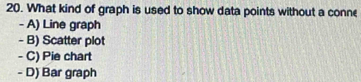 What kind of graph is used to show data points without a conne
- A) Line graph
- B) Scatter plot
- C) Pie chart
- D) Bar graph