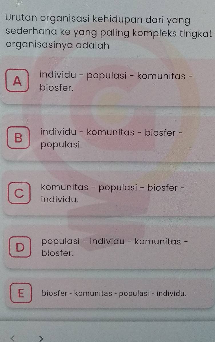 Urutan organisasi kehidupan dari yang
sederhana ke yang paling kompleks tingkat .
organisasinya adalah
individu - populasi - komunitas -
A biosfer.
B
individu - komunitas - biosfer -
populasi.
C komunitas - populasi - biosfer -
individu.
D populasi - individu - komunitas -
biosfer.
E biosfer - komunitas - populasi - individu.