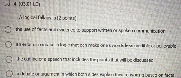 (03.01 LC)
A logical fallacy is (2 points)
the use of facts and evidence to support written or spoken communication
an error or mistake in logic that can make one's words less credible or believable
the outline of a speech that includes the points that will be discussed
a debate or argument in which both sides explain their reasoning based on facts