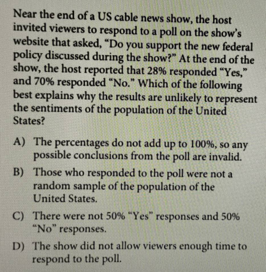 Near the end of a US cable news show, the host
invited viewers to respond to a poll on the show’s
website that asked, “Do you support the new federal
policy discussed during the show?” At the end of the
show, the host reported that 28% responded “Yes,”
and 70% responded “No.” Which of the following
best explains why the results are unlikely to represent
the sentiments of the population of the United
States?
A) The percentages do not add up to 100%, so any
possible conclusions from the poll are invalid.
B) Those who responded to the poll were not a
random sample of the population of the
United States.
C) There were not 50% “Yes” responses and 50%
“No” responses.
D) The show did not allow viewers enough time to
respond to the poll.