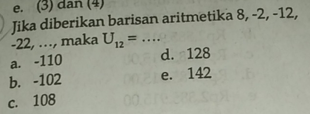 e. (3) dan (4)
Jika diberikan barisan aritmetika 8, -2, -12,
-22, …, maka U_12=...
a. -110 d. 128
b. -102 e. 142
c. 108