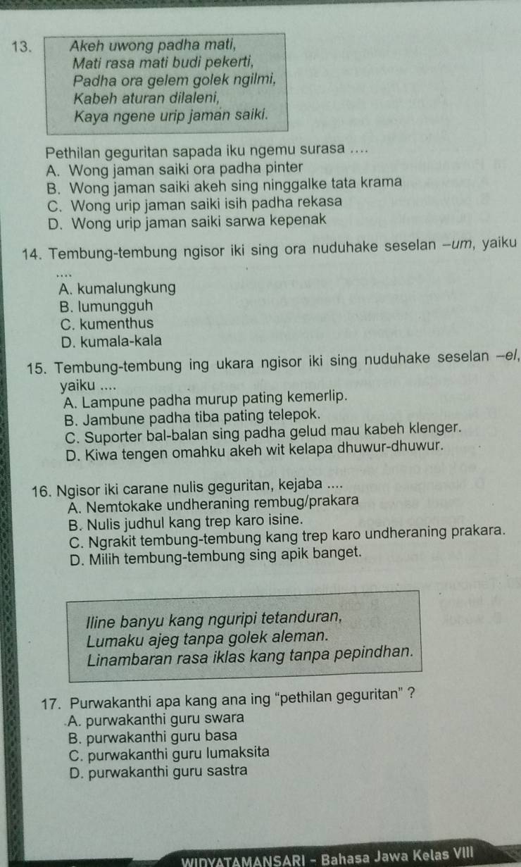 Akeh uwong padha mati,
Mati rasa mati budi pekerti,
Padha ora gelem golek ngilmi,
Kabeh aturan dilaleni,
Kaya ngene urip jamán saiki.
Pethilan geguritan sapada iku ngemu surasa ....
A. Wong jaman saiki ora padha pinter
B. Wong jaman saiki akeh sing ninggalke tata krama
C. Wong urip jaman saiki isih padha rekasa
D. Wong urip jaman saiki sarwa kepenak
14. Tembung-tembung ngisor iki sing ora nuduhake seselan --um, yaiku
A. kumalungkung
B. lumungguh
C. kumenthus
D. kumala-kala
15. Tembung-tembung ing ukara ngisor iki sing nuduhake seselan --e/,
yaiku ....
A. Lampune padha murup pating kemerlip.
B. Jambune padha tiba pating telepok.
C. Suporter bal-balan sing padha gelud mau kabeh klenger.
D. Kiwa tengen omahku akeh wit kelapa dhuwur-dhuwur.
16. Ngisor iki carane nulis geguritan, kejaba ....
A. Nemtokake undheraning rembug/prakara
B. Nulis judhul kang trep karo isine.
C. Ngrakit tembung-tembung kang trep karo undheraning prakara.
D. Milih tembung-tembung sing apik banget.
Iline banyu kang nguripi tetanduran,
Lumaku ajeg tanpa golek aleman.
Linambaran rasa iklas kang tanpa pepindhan.
17. Purwakanthi apa kang ana ing “pethilan geguritan” ?
A. purwakanthi guru swara
B. purwakanthi guru basa
C. purwakanthi guru lumaksita
D. purwakanthi guru sastra
WIDYATAMANSARI - Bahasa Jawa Kelas VIII