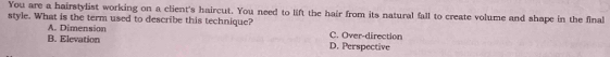 You are a hairstylist working on a client's haircut. You need to lift the hair from its natural fall to create volume and shape in the final
style. What is the term used to describe this technique? C. Over-direction
A. Dimension
B. Elevation D. Perspective