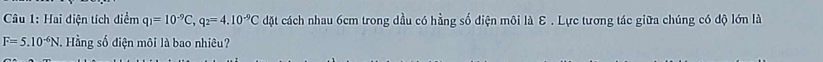 Hai diện tích diểm q_1=10^(-9)C, q_2=4.10^(-9)C dặt cách nhau 6cm trong dầu có hằng số diện môi là E . Lực tương tác giữa chúng có độ lớn là
F=5.10^(-6)N. Hằng số diện môi là bao nhiêu?