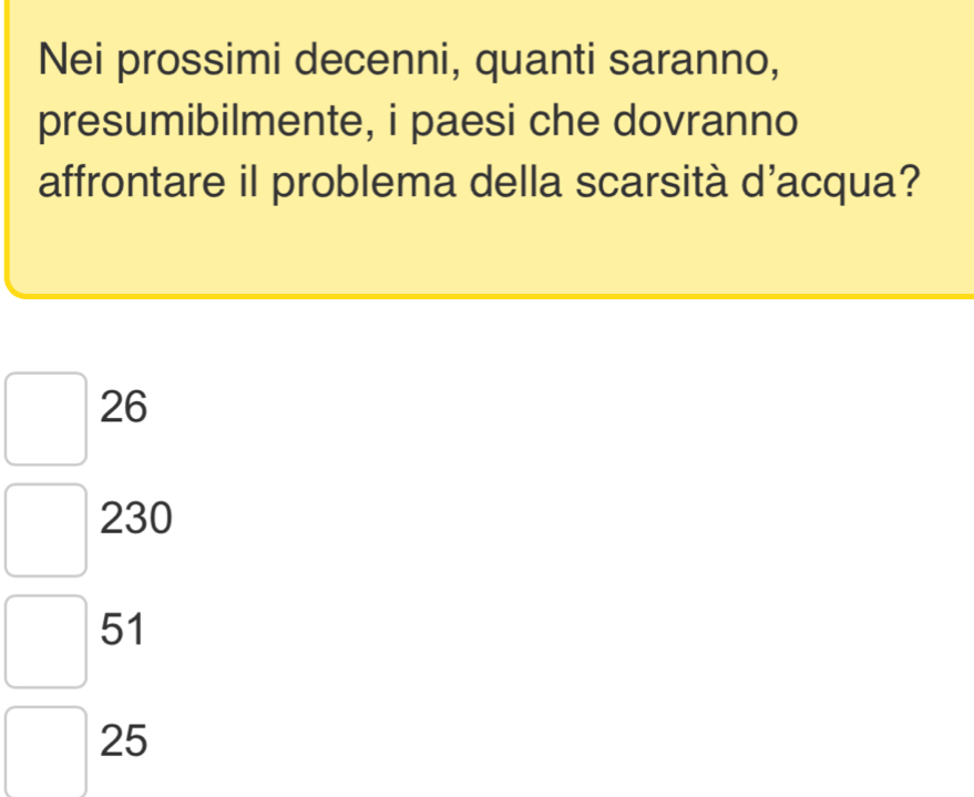 Nei prossimi decenni, quanti saranno,
presumibilmente, i paesi che dovranno
affrontare il problema della scarsità d'acqua?
26
230
51
25