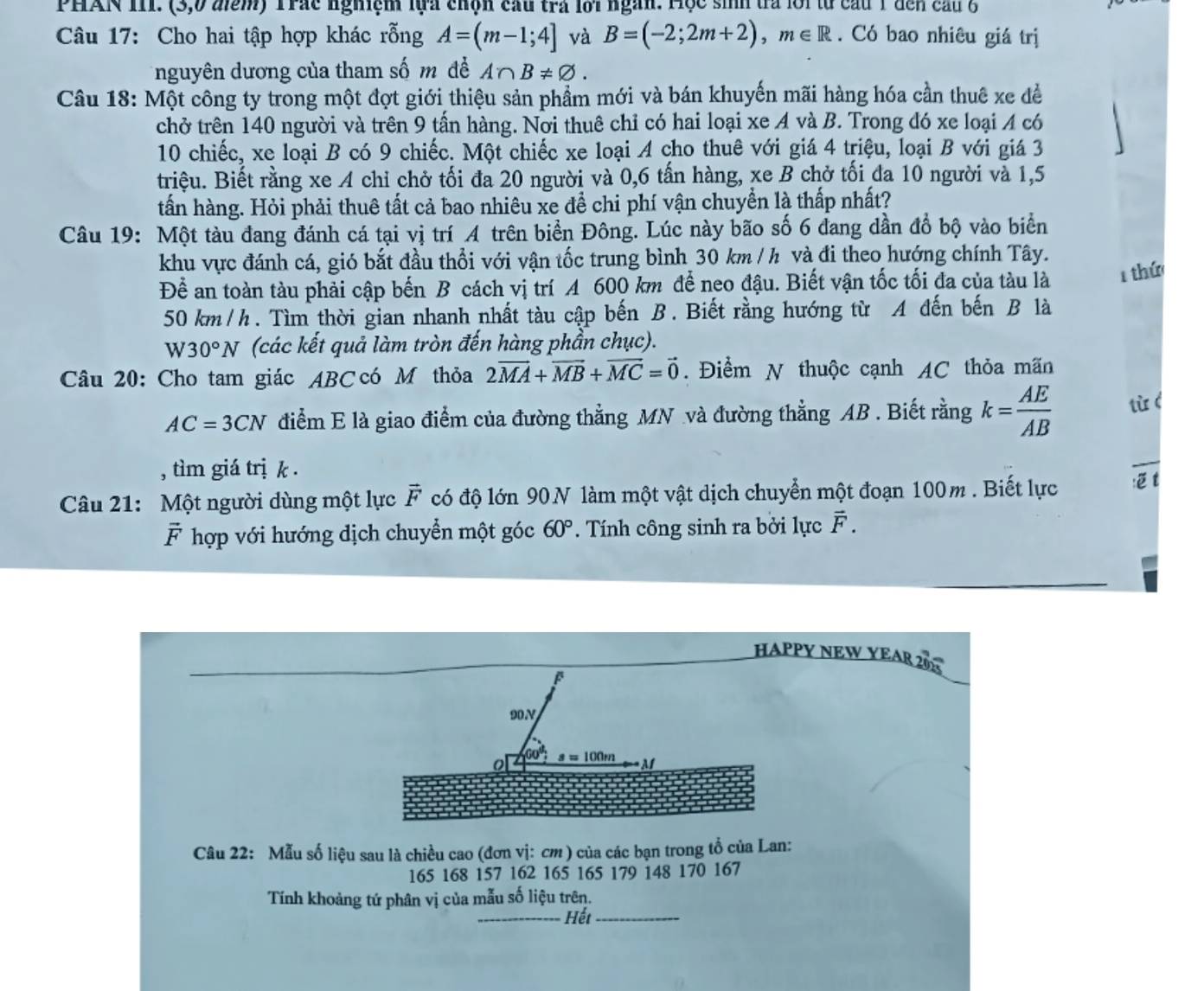 PHAN III. (3,0 điểm) Trác nghiệm lựa chọn cầu trá lời ngàn. Hộc sih trà lới từ cầu 1 đến cầu 6
Câu 17: Cho hai tập hợp khác rỗng A=(m-1;4] và B=(-2;2m+2),m∈ R. Có bao nhiêu giá trị
nguyên dương của tham số m đề A∩ B!= varnothing .
Câu 18: Một công ty trong một đợt giới thiệu sản phẩm mới và bán khuyến mãi hàng hóa cần thuê xe đề
chở trên 140 người và trên 9 tấn hàng. Nơi thuê chỉ có hai loại xe A và B. Trong đó xe loại A có
10 chiếc, xe loại B có 9 chiếc. Một chiếc xe loại A cho thuê với giá 4 triệu, loại B với giá 3
triệu. Biết rằng xe A chỉ chở tối đa 20 người và 0,6 tấn hàng, xe B chở tối đa 10 người và 1,5
tấn hàng. Hỏi phải thuê tất cả bao nhiêu xe để chi phí vận chuyển là thấp nhất?
Câu 19: Một tàu đang đánh cá tại vị trí A trên biển Đông. Lúc này bão số 6 đang dần đổ bộ vào biển
khu vực đánh cá, gió bắt đầu thổi với vận tốc trung bình 30 km / h và đi theo hướng chính Tây.
Để an toàn tàu phải cập bến B cách vị trí A 600 km để neo đậu. Biết vận tốc tối đa của tàu là 1 thứ
50 km/h. Tìm thời gian nhanh nhất tàu cập bến B. Biết rằng hướng từ A đến bến B là
W30°N (các kết quả làm tròn đến hàng phần chục).
Câu 20: Cho tam giác ABC có M thỏa 2vector MA+vector MB+vector MC=vector 0. Điểm N thuộc cạnh AC thỏa mãn
AC=3CN điểm E là giao điểm của đường thẳng MN và đường thẳng AB . Biết rằng k= AE/AB  tù (
, tìm giá trị k .
Câu 21: Một người dùng một lực vector F có độ lớn 90N làm một vật dịch chuyển một đoạn 100m . Biết lực :t
vector F hợp với hướng dịch chuyển một góc 60°. Tính công sinh ra bởi lực vector F.
HAPPY NEW YEAR 20K
90V
60°
o   100 M
Câu 22: Mẫu số liệu sau là chiều cao (đơn vị: cm ) của các bạn trong tổ của Lan:
165 168 157 162 165 165 179 148 170 167
Tính khoảng tứ phân vị của mẫu số liệu trên.
_ Hết_