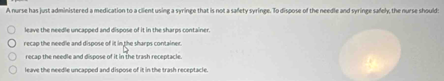 A nurse has just administered a medication to a client using a syringe that is not a safety syringe. To dispose of the needle and syringe safely, the nurse should:
leave the needle uncapped and dispose of it in the sharps container.
recap the needle and dispose of it in the sharps container.
recap the needle and dispose of it in the trash receptacle.
leave the needle uncapped and dispose of it in the trash receptacle.