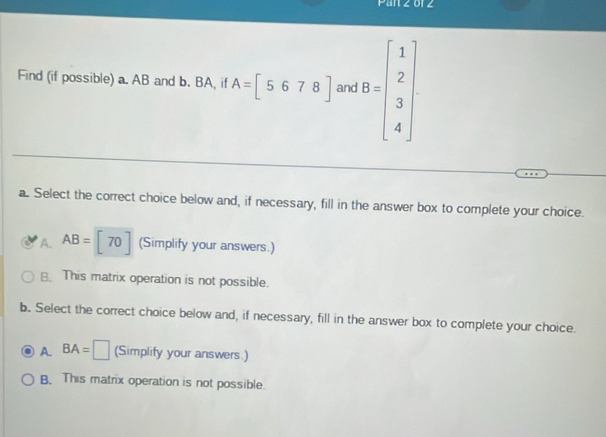 Find (if possible) a. AB and b. BA, if A=[5678] and B=beginbmatrix 1 2 3 4endbmatrix
a. Select the correct choice below and, if necessary, fill in the answer box to complete your choice.
A. AB=beginbmatrix 70endbmatrix (Simplify your answers.)
B. This matrix operation is not possible.
b. Select the correct choice below and, if necessary, fill in the answer box to complete your choice.
A BA=□ (Simplify your answers.)
B. This matrix operation is not possible.