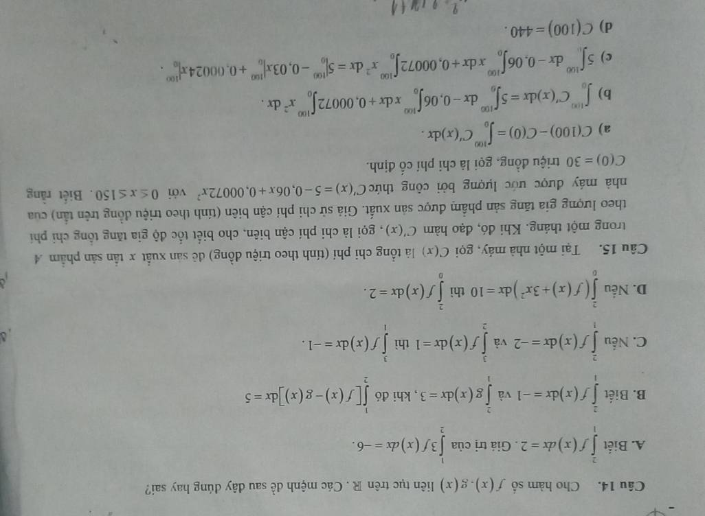 Cho hàm số f(x).g(x) liên tục trên R . Các mệnh đề sau đây đúng hay sai?
A. Biết ∈tlimits _1^(2f(x)dx=2. Giá trị của ∈tlimits _2^13f(x)dx=-6.
B. Biết ∈tlimits _1^2f(x)dx=-1 và ∈tlimits _1^2g(x)dx=3 , khi đó ∈tlimits _2^1[f(x)-g(x)]dx=5
C. Nếu ∈tlimits _1^2f(x)dx=-2 và ∈tlimits _2^3f(x)dx=1 thì ∈tlimits _1^3f(x)dx=-1.
D. Nếu ∈tlimits _0^2(f(x)+3x^2))dx=10 thì ∈tlimits _0^(2f(x)dx=2.
Câu 15. Tại một nhà máy, gọi C(x) là tổng chi phí (tính theo triệu đồng) đê sản xuất x tần sản phẩm 4
trong một tháng. Khi đó, đạo hàm C'(x) , gọi là chi phí cận biên, cho biết tốc độ gia tăng tổng chỉ phí
theo lượng gia tăng sản phẩm được sản xuất. Giả sử chi phí cận biên (tính theo triệu đồng trên tần) của
nhà máy được ước lượng bởi công thức C'(x)=5-0,06x+0,00072x^2) với 0≤ x≤ 150. Biết rằng
C(0)=30 triệu đồng, gọi là chi phí cố định.
a) C(100)-C(0)=∈t _0^((100)C'(x)dx.
b) ∈t _0^(100)C'(x)dx=5∈t _0^(100)dx-0,06∈t _0^(100)xdx+0,00072∈t _0^(100)x^2)dx.
c) 5∈t _0^((100)dx-0,06∈t _0^(100)xdx+0,00072∈t _0^(100)x^2)dx=5|_0^(100)-0,03x|_0^(100)+0,00024x|_0^(100).
d) C(100)=440.
+1