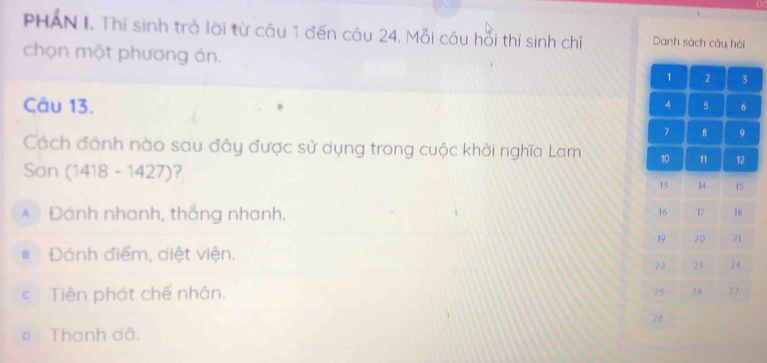 PHAN I. Thí sinh trả lời từ câu 1 đến câu 24. Mỗi câu hổi thí sinh chỉ Danh sách câu hỏi
chọn một phương án. 
Câu 13.
Cách đánh nào sau đây được sử dụng trong cuộc khởi nghĩa Lam 
Sơn (1418-1427) ?
* Đánh nhanh, thắng nhanh.
Đánh điểm, diệt viện.
c Tiên phát chế nhân.
Thanh dã.