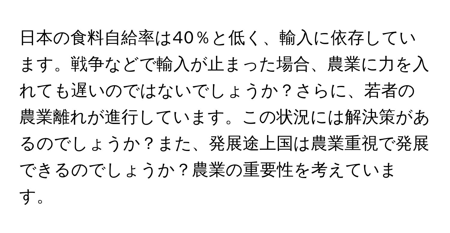 日本の食料自給率は40％と低く、輸入に依存しています。戦争などで輸入が止まった場合、農業に力を入れても遅いのではないでしょうか？さらに、若者の農業離れが進行しています。この状況には解決策があるのでしょうか？また、発展途上国は農業重視で発展できるのでしょうか？農業の重要性を考えています。