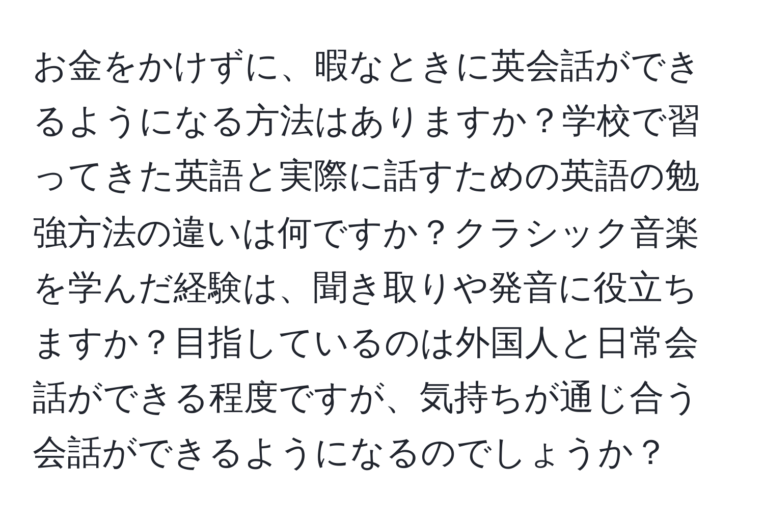 お金をかけずに、暇なときに英会話ができるようになる方法はありますか？学校で習ってきた英語と実際に話すための英語の勉強方法の違いは何ですか？クラシック音楽を学んだ経験は、聞き取りや発音に役立ちますか？目指しているのは外国人と日常会話ができる程度ですが、気持ちが通じ合う会話ができるようになるのでしょうか？