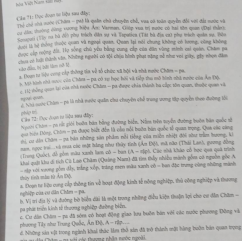 óa Việt Nam sali hay.
Câu 71: Đọc đoạn tư liệu sau đây:
Thể chế nhà nước (Chăm - pa) là quân chủ chuyên chế, vua có toàn quyền đối với đất nước và
cư dân: thưởng dùng vương hiệu Ấn: Varman. Giúp vua trị nước có hai tôn quan (Đại thần):
Senapati (Tây na bà đề) phụ trách dân sự và Tapatica (Tát bà địa ca) phụ trách quân sự. Bên
dưới là hệ thống thuộc quan và ngoại quan. Quan lại nói chung không có lương, cũng không
được cấp ruộng đất. Họ sống chủ yều bằng cung cấp của dân vùng mình cai quân. Cham pa
chưa có luật thành văn. Những người có tội chịu hình phạt nặng nễ như voi giày, gây nhọn đâm
vào đầu, bị bắt làm nô lộ.
a. Đoạn tư liệu cung cấp thông tin về tổ chức xã hội và nhà nước Chăm - pa.
b. Mô hình nhà nước của Chăm - pa có sự học hỏi và tiếp thu mô hình nhà nước của Ấn Độ.
c. Hệ thống quan lại của nhà nước Chăm -- pa được chia thành ba cấp: tôn quan, thuộc quan và
ngoại quan.
dã Nhà nước Chăm -- pa là nhà nước quân chu chuyên chế trung ương tập quyền theo đường lối
phấp trị.
Câu 72: Đọc đoạn tư liệu sau đây:
Người Chám -- pa rắt giới buôn bán bằng đường biển. Nằm trên tuyển đường buôn bán quốc tế
qua biên Đông, Chăm - pa được biết đến là cầu nổi buôn bán quốc tế quan trọng. Qua các cảng
thị, cư dân Chăm -- pa bán những sản phẩm nổi tiếng của miền nhiệt đới như trầm hương, kì
nam, ngọc trai...và mua các mặt hàng như thủy tỉnh (Ấn Độ), mã não (Thái Lan), gương đồng
(Trung Quốc), đồ gồm màu xanh lam cô - ban A-rip 0. Các nhà khảo cổ học qua quá trình
khai quật khu di tích Cù Lao Chàm (Quảng Nam) đã tìm thấy nhiều mánh gồm có nguồn gốc A
- rập với xương gồm dầy, trắng xốp, tráng men màu xanh cô - ban đặc trưng cùng những mãnh
thủy tinh màu từ Ấn Độ.
a. Đoạn tư liệu cung cấp thông tin về hoạt động kinh tế nông nghiệp, thủ công nghiệp và thương
nghiệp của cư dân Chăm - pa.
b. Vị trí địa lý và đường bờ biển dài là một trong những điều kiện thuận lợi cho cư dân Chăm -
pa phát triển kinh tế thương nghiệp đường biển.
c. Cư dân Chăm - pa đã sóm có hoạt động giao lưu buôn bán với các nước phương Đông và
phương Tây như Trung Quốc, Ấn Độ. A - rập....
d. Những sản vật trong ngành khai thác lâm thổ sản đã trở thành mặt hàng buôn bán quan trọng
n  a u  dân Chăm -na với các thương nhân nước ngoài.