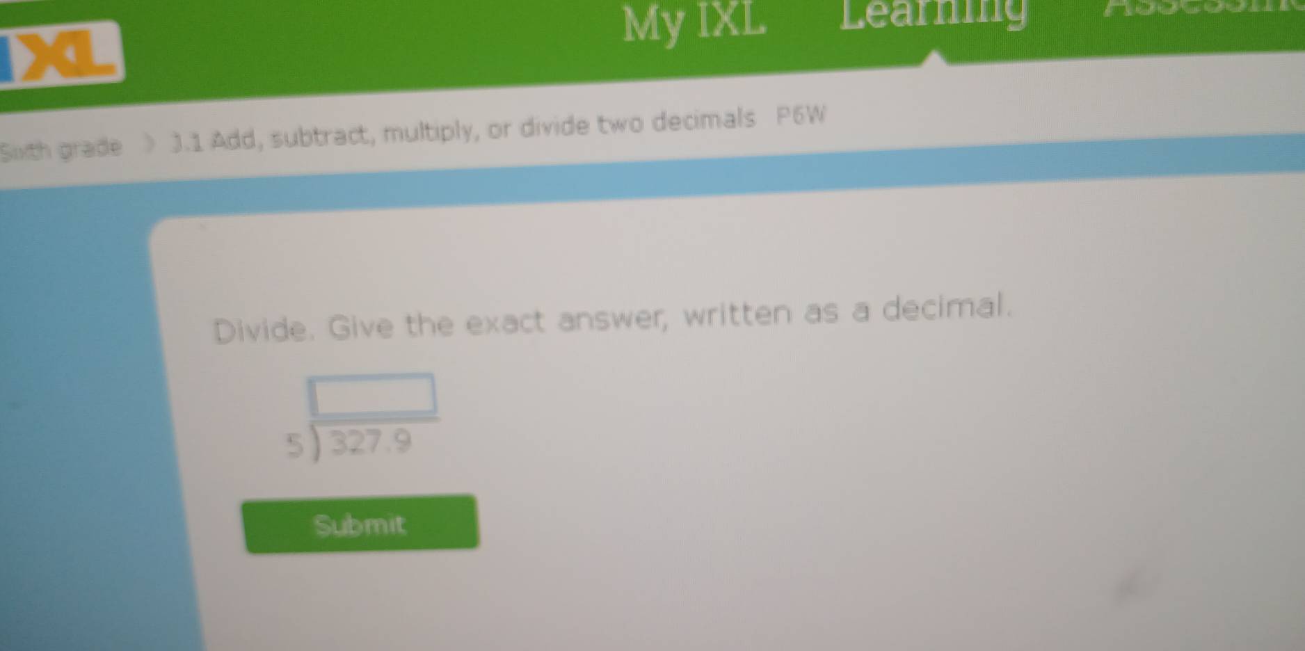 My IXL Learning 

Sth grade > 3.1 Add, subtract, multiply, or divide two decimals P6W 
Divide. Give the exact answer, written as a decimal.
beginarrayr □  5encloselongdiv 327.9endarray
Submit