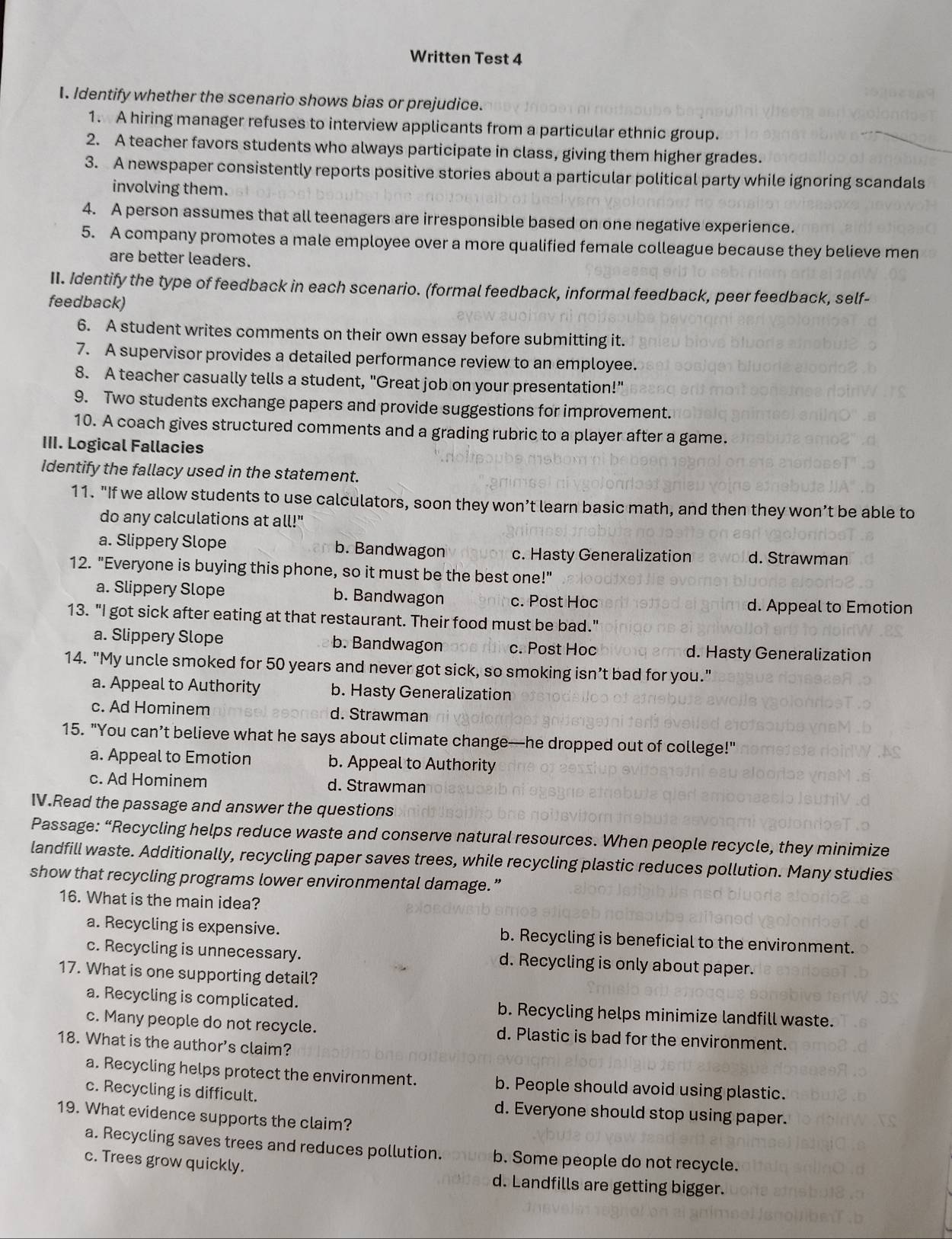 Written Test 4
I. Identify whether the scenario shows bias or prejudice.
1. A hiring manager refuses to interview applicants from a particular ethnic group.
2. A teacher favors students who always participate in class, giving them higher grades.
3. A newspaper consistently reports positive stories about a particular political party while ignoring scandals
involving them.
4. A person assumes that all teenagers are irresponsible based on one negative experience.
5. A company promotes a male employee over a more qualified female colleague because they believe men
are better leaders.
II. Identify the type of feedback in each scenario. (formal feedback, informal feedback, peer feedback, self-
feedback)
6. A student writes comments on their own essay before submitting it.
7. A supervisor provides a detailed performance review to an employee.
8. A teacher casually tells a student, "Great job on your presentation!"
9. Two students exchange papers and provide suggestions for improvement.
10. A coach gives structured comments and a grading rubric to a player after a game.
III. Logical Fallacies
Identify the fallacy used in the statement.
11. "If we allow students to use calculators, soon they won’t learn basic math, and then they won’t be able to
do any calculations at all!"
a. Slippery Slope b. Bandwagon c. Hasty Generalization d. Strawman
12. "Everyone is buying this phone, so it must be the best one!"
a. Slippery Slope b. Bandwagon c. Post Hoc
d. Appeal to Emotion
13. "I got sick after eating at that restaurant. Their food must be bad."
a. Slippery Slope b. Bandwagon c. Post Hoc d. Hasty Generalization
14. "My uncle smoked for 50 years and never got sick, so smoking isn’t bad for you."
a. Appeal to Authority b. Hasty Generalization
c. Ad Hominem d. Strawman
15. "You can’t believe what he says about climate change—he dropped out of college!"
a. Appeal to Emotion b. Appeal to Authority
c. Ad Hominem d. Strawman
IV.Read the passage and answer the questions
Passage: “Recycling helps reduce waste and conserve natural resources. When people recycle, they minimize
landfill waste. Additionally, recycling paper saves trees, while recycling plastic reduces pollution. Many studies
show that recycling programs lower environmental damage.”
16. What is the main idea?
a. Recycling is expensive. b. Recycling is beneficial to the environment.
c. Recycling is unnecessary. d. Recycling is only about paper.
17. What is one supporting detail?
a. Recycling is complicated. b. Recycling helps minimize landfill waste.
c. Many people do not recycle. d. Plastic is bad for the environment.
18. What is the author’s claim?
a. Recycling helps protect the environment. b. People should avoid using plastic.
c. Recycling is difficult. d. Everyone should stop using paper.
19. What evidence supports the claim?
a. Recycling saves trees and reduces pollution. b. Some people do not recycle.
c. Trees grow quickly.
d. Landfills are getting bigger.