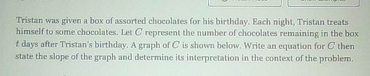 Tristan was given a box of assorted chocolates for his birthday. Each night, Tristan treats 
himself to some chocolates. Let C represent the number of chocolates remaining in the box
t days after Tristan's birthday. A graph of C is shown below. Write an equation for C then 
state the slope of the graph and determine its interpretation in the context of the problem.