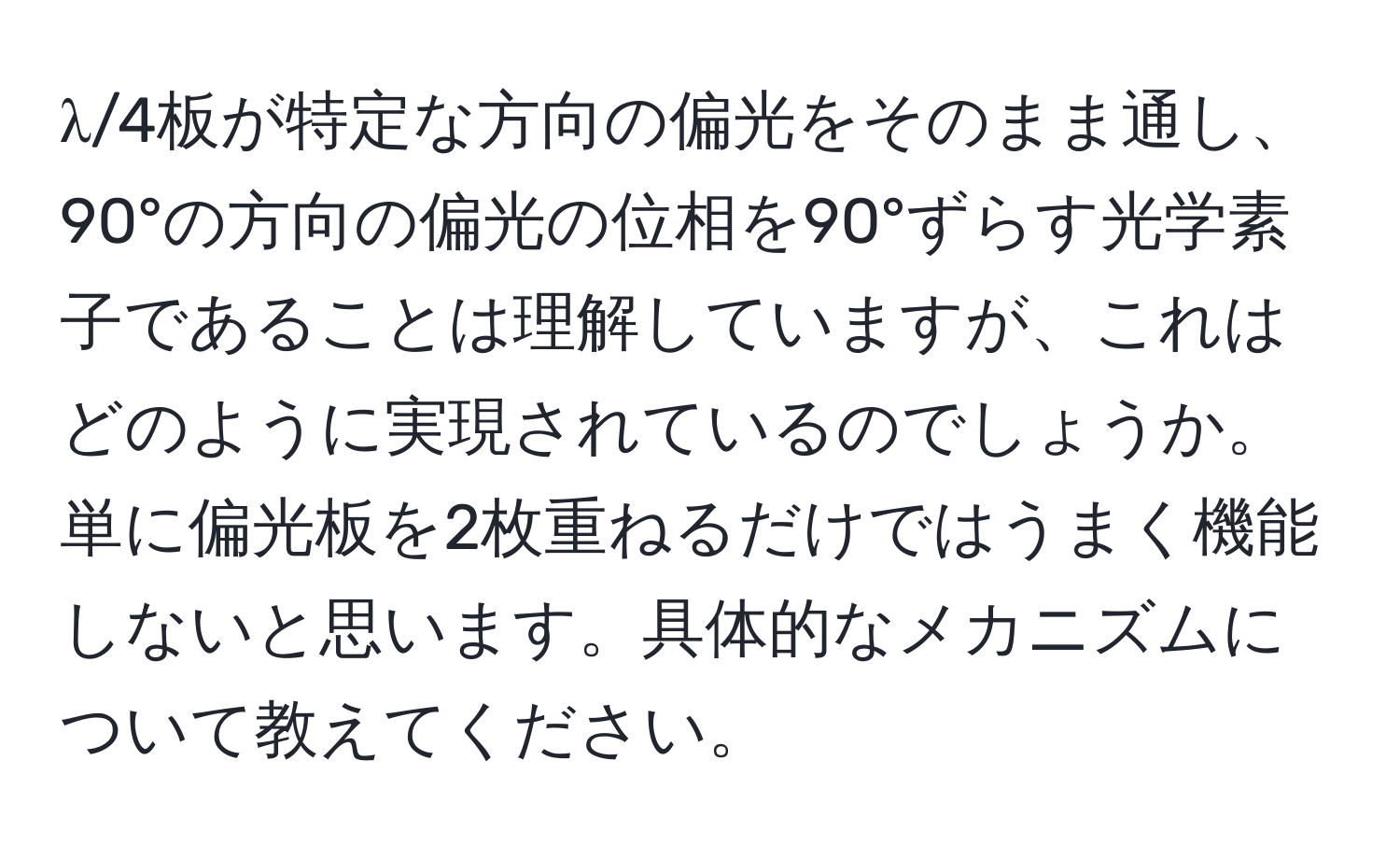 λ/4板が特定な方向の偏光をそのまま通し、90°の方向の偏光の位相を90°ずらす光学素子であることは理解していますが、これはどのように実現されているのでしょうか。単に偏光板を2枚重ねるだけではうまく機能しないと思います。具体的なメカニズムについて教えてください。