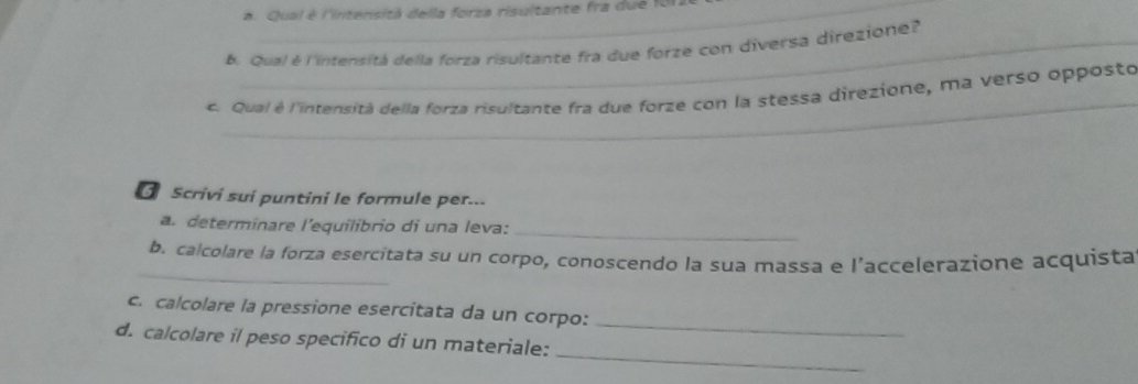 a Qual é l'intensita della forza risultante fra d u e l 
b. Qual é l'intensitá della forza risultante fra due forze con diversa direzione? 
_ 
c. Qual é l'intensità della forza risultante fra due forze con la stessa direzione, ma verso opposto 
O Scrivi sui puntini le formule per... 
a. determinare l'equilibrio di una leva:_ 
_ 
b. calcolare la forza esercitata su un corpo, conoscendo la sua massa e l’accelerazione acquista 
_ 
c. calcolare la pressione esercitata da un corpo: 
_ 
d. calcolare il peso specifico di un materiale: